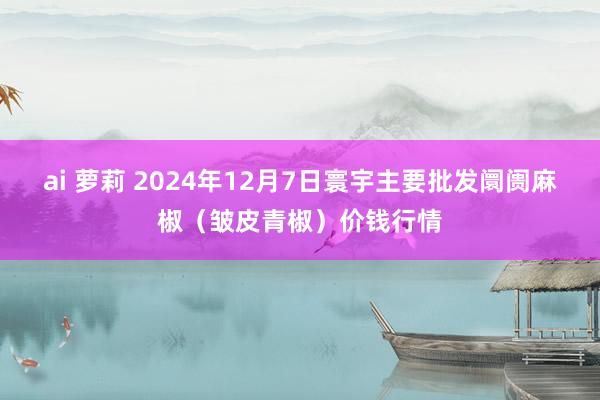 ai 萝莉 2024年12月7日寰宇主要批发阛阓麻椒（皱皮青椒）价钱行情