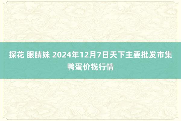 探花 眼睛妹 2024年12月7日天下主要批发市集鸭蛋价钱行情