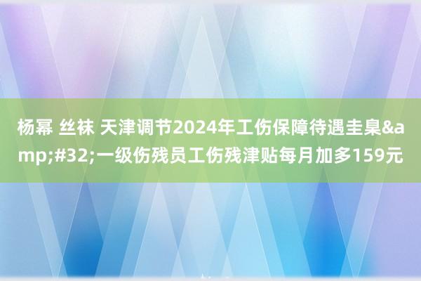 杨幂 丝袜 天津调节2024年工伤保障待遇圭臬&#32;一级伤残员工伤残津贴每月加多159元