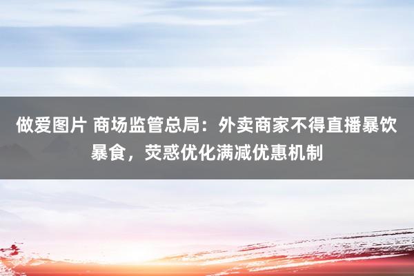 做爱图片 商场监管总局：外卖商家不得直播暴饮暴食，荧惑优化满减优惠机制