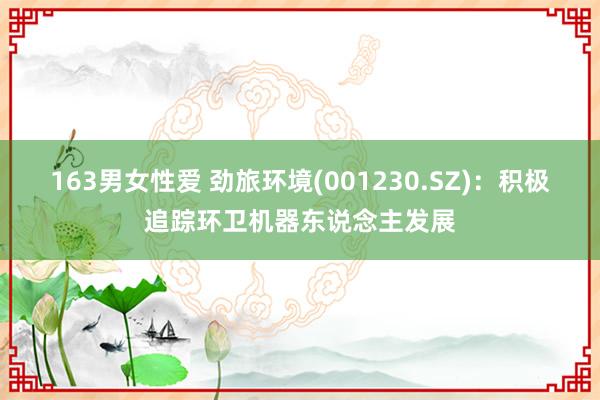 163男女性爱 劲旅环境(001230.SZ)：积极追踪环卫机器东说念主发展