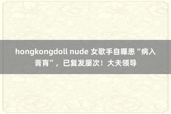 hongkongdoll nude 女歌手自曝患“病入膏肓”，已复发屡次！大夫领导