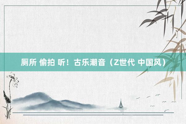 厕所 偷拍 听！古乐潮音（Z世代 中国风）