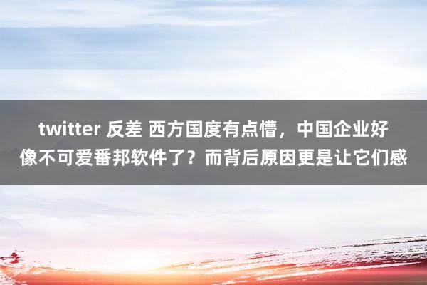 twitter 反差 西方国度有点懵，中国企业好像不可爱番邦软件了？而背后原因更是让它们感