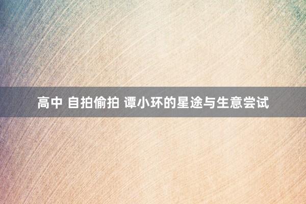 高中 自拍偷拍 谭小环的星途与生意尝试