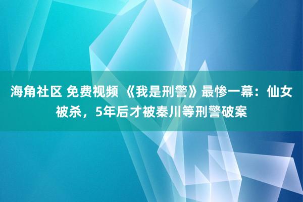 海角社区 免费视频 《我是刑警》最惨一幕：仙女被杀，5年后才被秦川等刑警破案