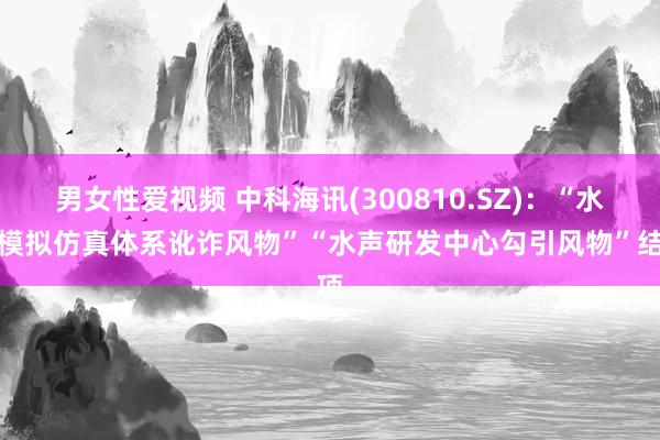 男女性爱视频 中科海讯(300810.SZ)：“水下模拟仿真体系讹诈风物”“水声研发中心勾引风物”结项