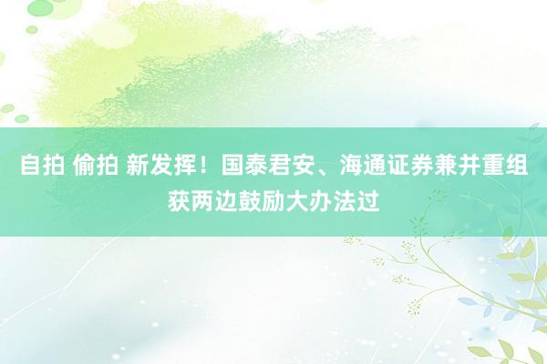 自拍 偷拍 新发挥！国泰君安、海通证券兼并重组获两边鼓励大办法过