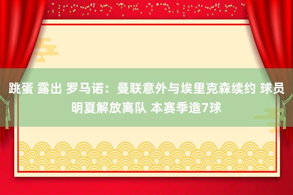 跳蛋 露出 罗马诺：曼联意外与埃里克森续约 球员明夏解放离队 本赛季造7球