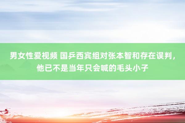 男女性爱视频 国乒西宾组对张本智和存在误判，他已不是当年只会喊的毛头小子