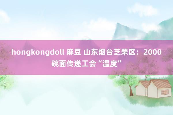 hongkongdoll 麻豆 山东烟台芝罘区：2000碗面传递工会“温度”