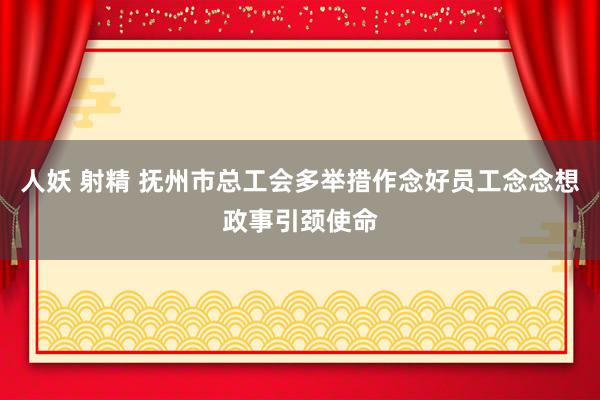 人妖 射精 抚州市总工会多举措作念好员工念念想政事引颈使命