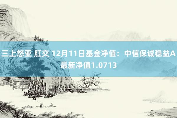 三上悠亚 肛交 12月11日基金净值：中信保诚稳益A最新净值1.0713