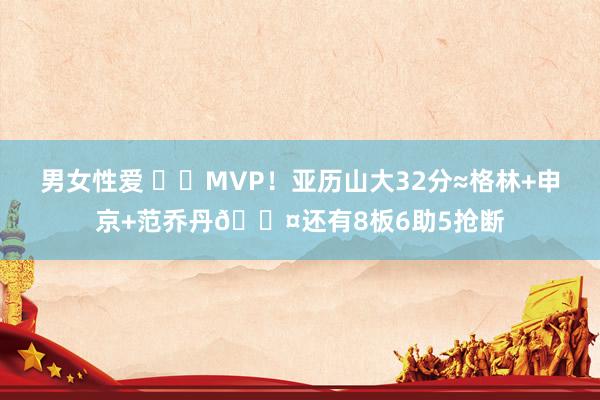 男女性爱 ⚡️MVP！亚历山大32分≈格林+申京+范乔丹😤还有8板6助5抢断