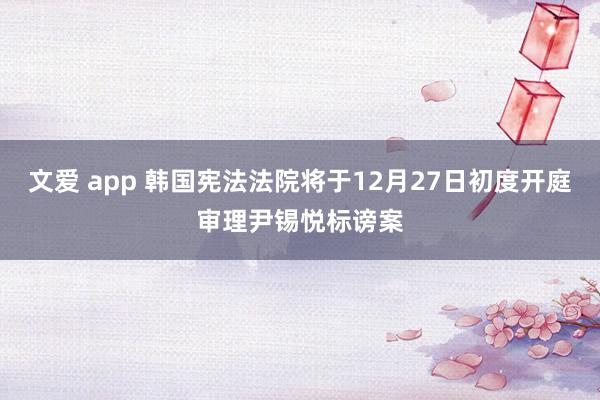 文爱 app 韩国宪法法院将于12月27日初度开庭审理尹锡悦标谤案