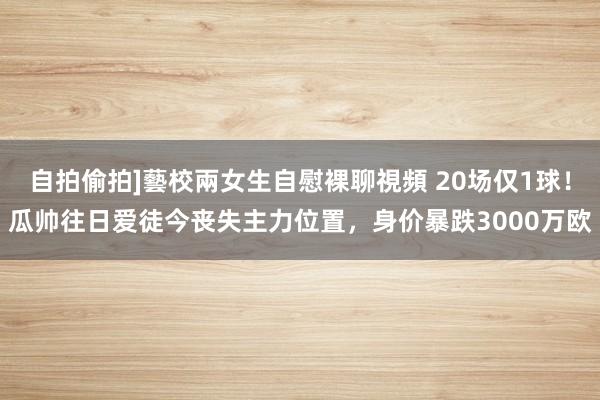 自拍偷拍]藝校兩女生自慰裸聊視頻 20场仅1球！瓜帅往日爱徒今丧失主力位置，身价暴跌3000万欧