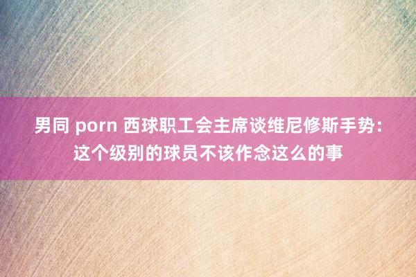 男同 porn 西球职工会主席谈维尼修斯手势：这个级别的球员不该作念这么的事