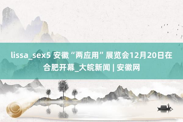 lissa_sex5 安徽“两应用”展览会12月20日在合肥开幕_大皖新闻 | 安徽网