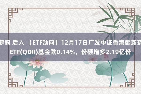 萝莉 后入 【ETF动向】12月17日广发中证香港翻新药ETF(QDII)基金跌0.14%，份额增多2.19亿份