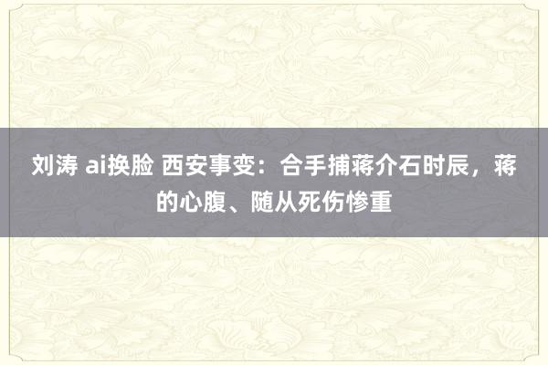 刘涛 ai换脸 西安事变：合手捕蒋介石时辰，蒋的心腹、随从死伤惨重