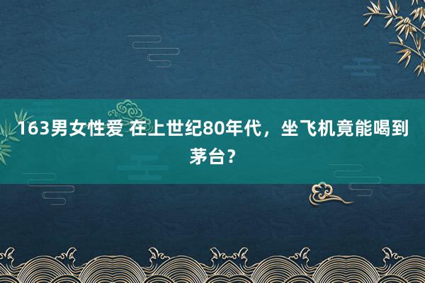 163男女性爱 在上世纪80年代，坐飞机竟能喝到茅台？