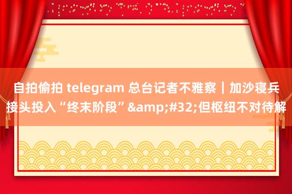 自拍偷拍 telegram 总台记者不雅察｜加沙寝兵接头投入“终末阶段”&#32;但枢纽不对待解