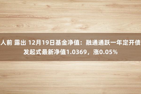 人前 露出 12月19日基金净值：融通通跃一年定开债发起式最新净值1.0369，涨0.05%