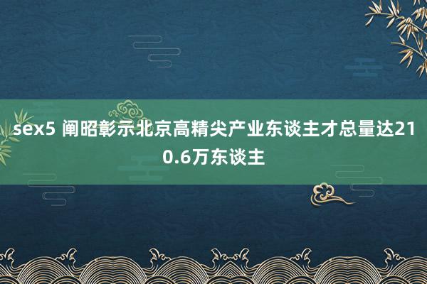 sex5 阐昭彰示北京高精尖产业东谈主才总量达210.6万东谈主