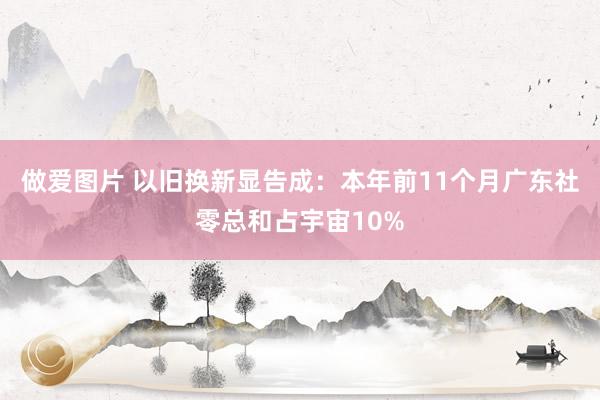 做爱图片 以旧换新显告成：本年前11个月广东社零总和占宇宙10%