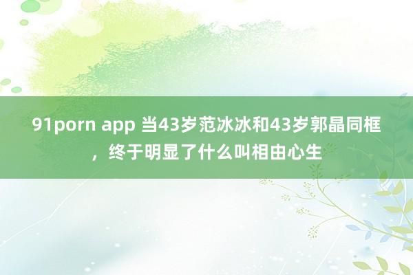 91porn app 当43岁范冰冰和43岁郭晶同框，终于明显了什么叫相由心生