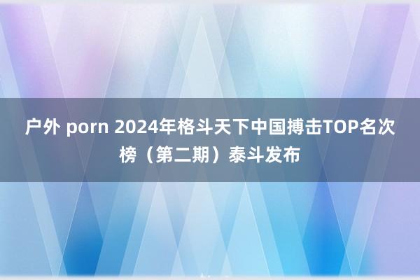 户外 porn 2024年格斗天下中国搏击TOP名次榜（第二期）泰斗发布