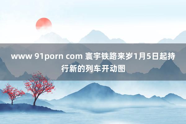 www 91porn com 寰宇铁路来岁1月5日起持行新的列车开动图