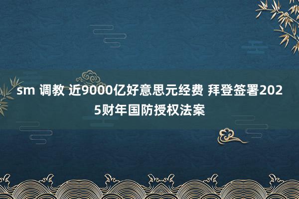 sm 调教 近9000亿好意思元经费 拜登签署2025财年国防授权法案