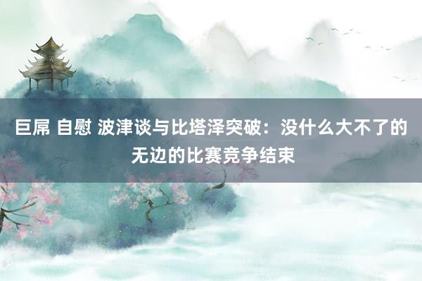 巨屌 自慰 波津谈与比塔泽突破：没什么大不了的 无边的比赛竞争结束