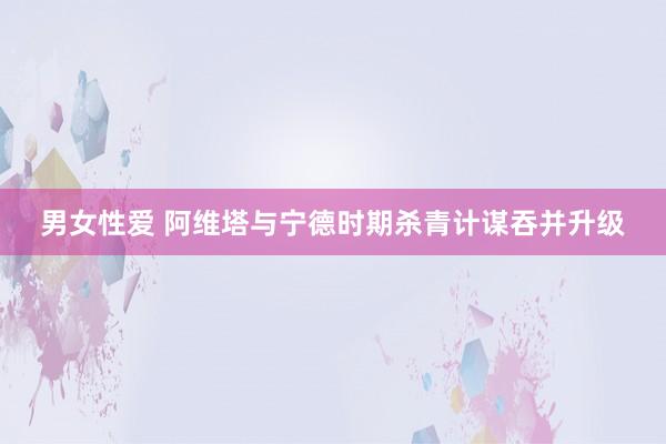 男女性爱 阿维塔与宁德时期杀青计谋吞并升级