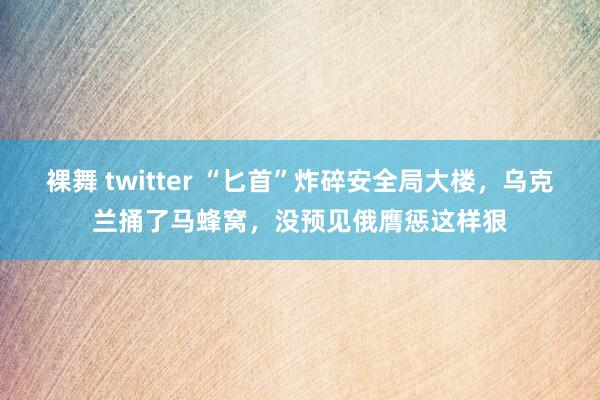 裸舞 twitter “匕首”炸碎安全局大楼，乌克兰捅了马蜂窝，没预见俄膺惩这样狠