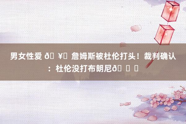 男女性爱 🥊詹姆斯被杜伦打头！裁判确认：杜伦没打布朗尼😂