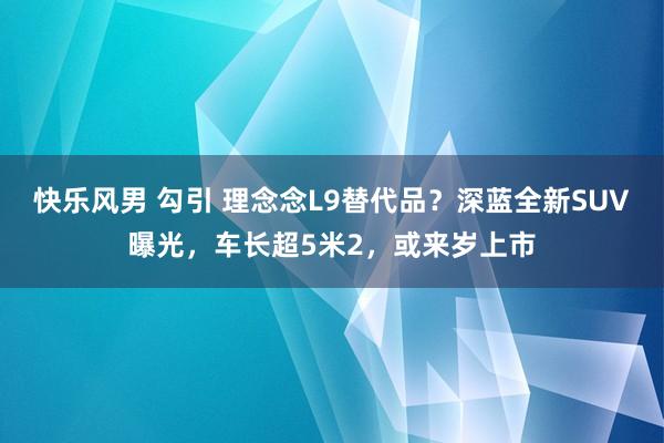 快乐风男 勾引 理念念L9替代品？深蓝全新SUV曝光，车长超5米2，或来岁上市