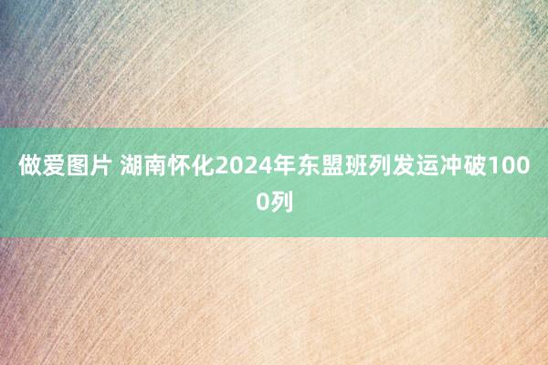 做爱图片 湖南怀化2024年东盟班列发运冲破1000列