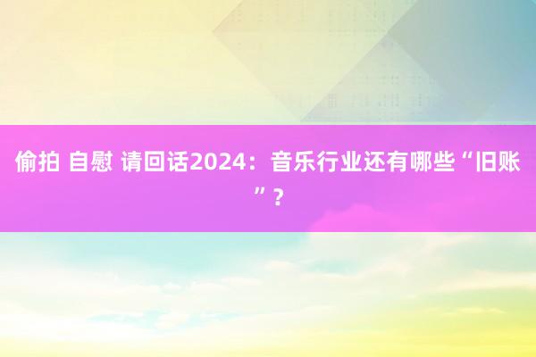 偷拍 自慰 请回话2024：音乐行业还有哪些“旧账”？