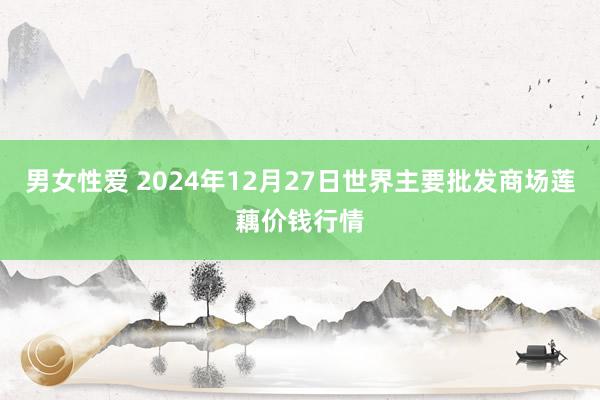 男女性爱 2024年12月27日世界主要批发商场莲藕价钱行情