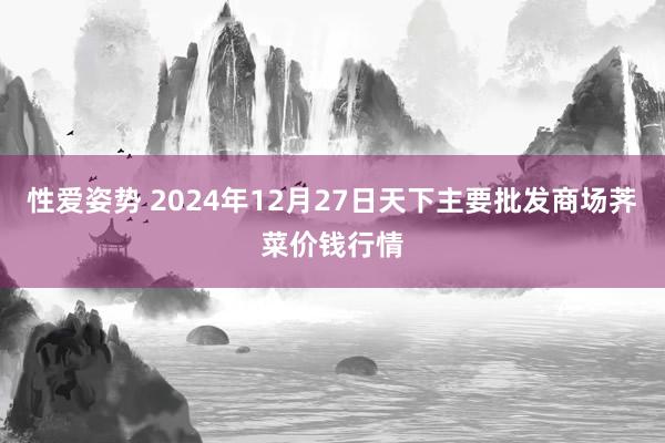 性爱姿势 2024年12月27日天下主要批发商场荠菜价钱行情