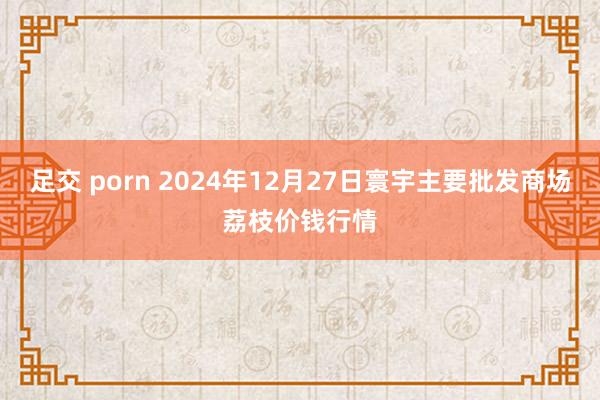 足交 porn 2024年12月27日寰宇主要批发商场荔枝价钱行情