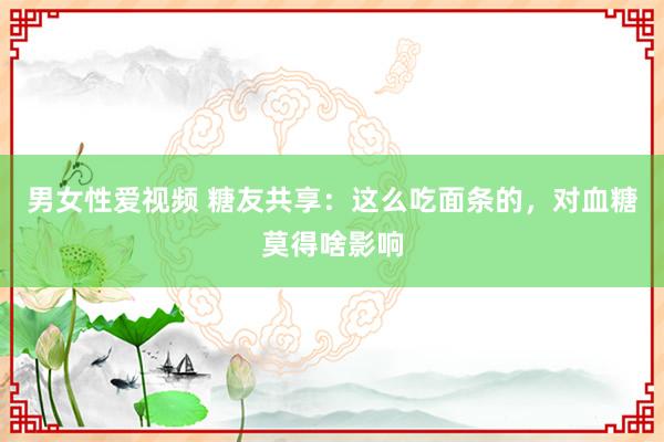 男女性爱视频 糖友共享：这么吃面条的，对血糖莫得啥影响