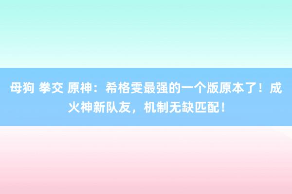 母狗 拳交 原神：希格雯最强的一个版原本了！成火神新队友，机制无缺匹配！