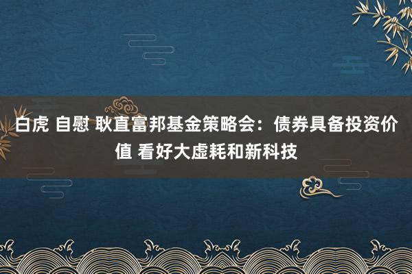 白虎 自慰 耿直富邦基金策略会：债券具备投资价值 看好大虚耗和新科技