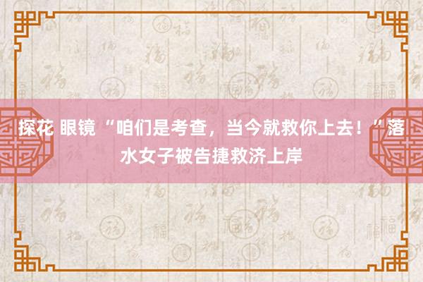 探花 眼镜 “咱们是考查，当今就救你上去！”落水女子被告捷救济上岸