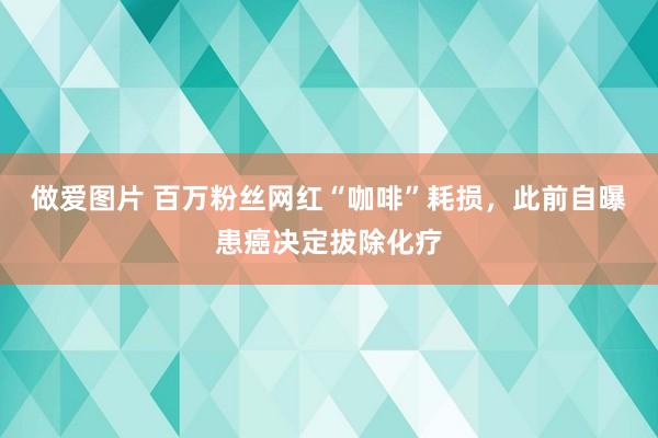 做爱图片 百万粉丝网红“咖啡”耗损，此前自曝患癌决定拔除化疗