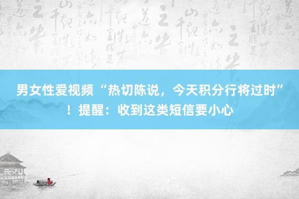 男女性爱视频 “热切陈说，今天积分行将过时”！提醒：收到这类短信要小心