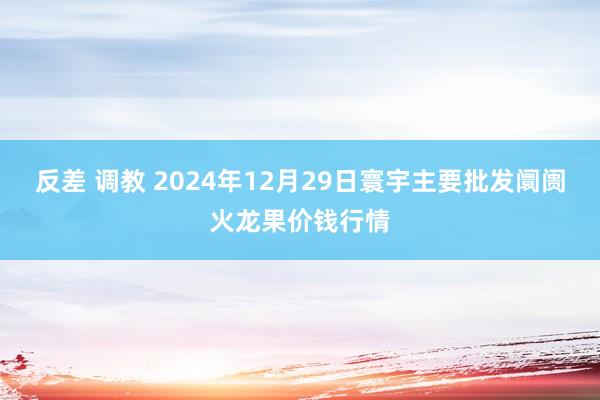 反差 调教 2024年12月29日寰宇主要批发阛阓火龙果价钱行情